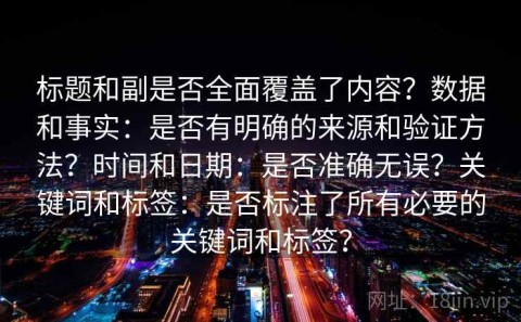 标题和副是否全面覆盖了内容？数据和事实：是否有明确的来源和验证方法？时间和日期：是否准确无误？关键词和标签：是否标注了所有必要的关键词和标签？