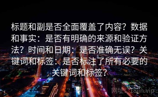 标题和副是否全面覆盖了内容？数据和事实：是否有明确的来源和验证方法？时间和日期：是否准确无误？关键词和标签：是否标注了所有必要的关键词和标签？