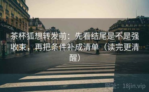 茶杯狐想转发前：先看结尾是不是强收束，再把条件补成清单（读完更清醒）