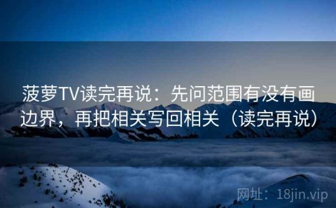 菠萝TV读完再说：先问范围有没有画边界，再把相关写回相关（读完再说）