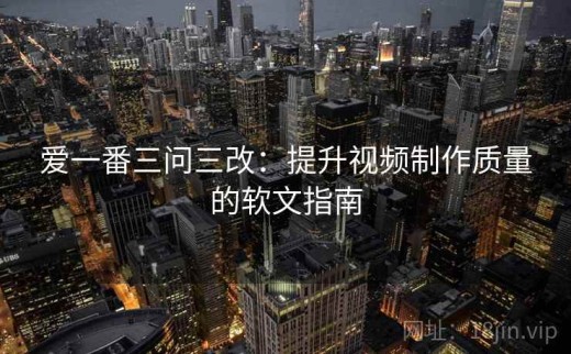 爱一番三问三改：提升视频制作质量的软文指南