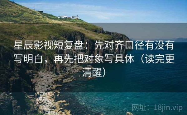 星辰影视短复盘：先对齐口径有没有写明白，再先把对象写具体（读完更清醒）