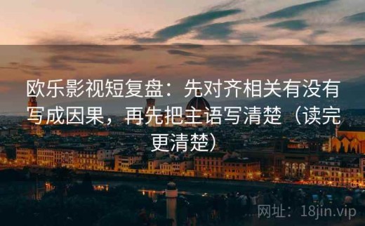 欧乐影视短复盘：先对齐相关有没有写成因果，再先把主语写清楚（读完更清楚）
