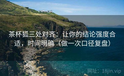 茶杯狐三处对齐：让你的结论强度合适，时间明确（做一次口径复盘）