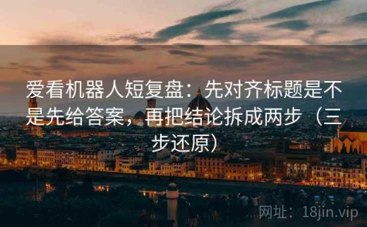 爱看机器人短复盘：先对齐标题是不是先给答案，再把结论拆成两步（三步还原）