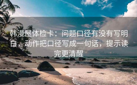 韩漫屋体检卡：问题口径有没有写明白，动作把口径写成一句话，提示读完更清醒