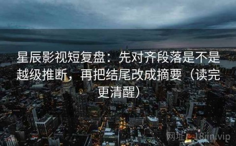 星辰影视短复盘：先对齐段落是不是越级推断，再把结尾改成摘要（读完更清醒）
