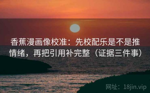 香蕉漫画像校准：先校配乐是不是推情绪，再把引用补完整（证据三件事）
