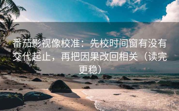 番茄影视像校准：先校时间窗有没有交代起止，再把因果改回相关（读完更稳）