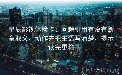 星辰影视体检卡：问题引用有没有断章取义，动作先把主语写清楚，提示读完更稳