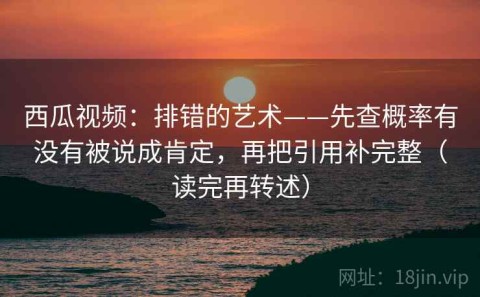 西瓜视频：排错的艺术——先查概率有没有被说成肯定，再把引用补完整（读完再转述）