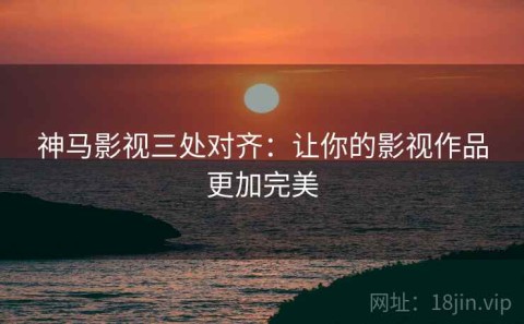 神马影视三处对齐：让你的影视作品更加完美