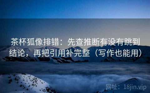 茶杯狐像排错：先查推断有没有跳到结论，再把引用补完整（写作也能用）
