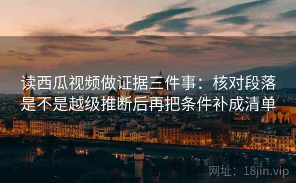 读西瓜视频做证据三件事：核对段落是不是越级推断后再把条件补成清单