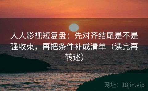 人人影视短复盘：先对齐结尾是不是强收束，再把条件补成清单（读完再转述）