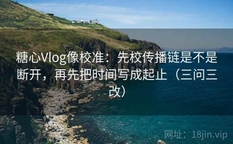 糖心Vlog像校准：先校传播链是不是断开，再先把时间写成起止（三问三改）