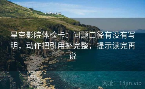 星空影院体检卡：问题口径有没有写明，动作把引用补完整，提示读完再说