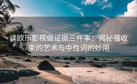 读欧乐影视做证据三件事：揭秘强收束的艺术与中性词的妙用