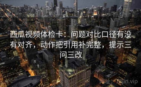 西瓜视频体检卡：问题对比口径有没有对齐，动作把引用补完整，提示三问三改