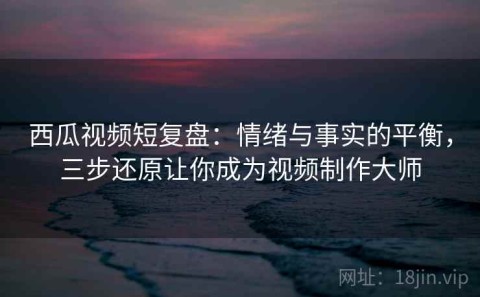西瓜视频短复盘：情绪与事实的平衡，三步还原让你成为视频制作大师