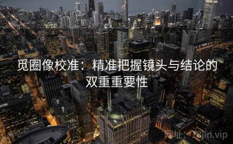 觅圈像校准：精准把握镜头与结论的双重重要性