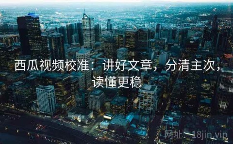 西瓜视频校准：讲好文章，分清主次，读懂更稳