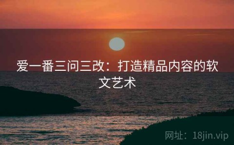 爱一番三问三改：打造精品内容的软文艺术