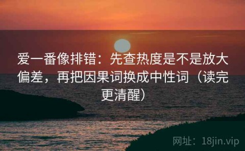 爱一番像排错：先查热度是不是放大偏差，再把因果词换成中性词（读完更清醒）