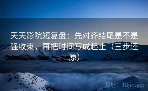 天天影院短复盘：先对齐结尾是不是强收束，再把时间写成起止（三步还原）