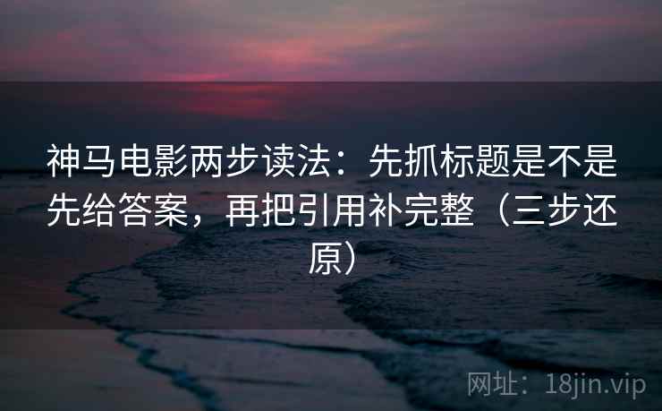 神马电影两步读法：先抓标题是不是先给答案，再把引用补完整（三步还原）