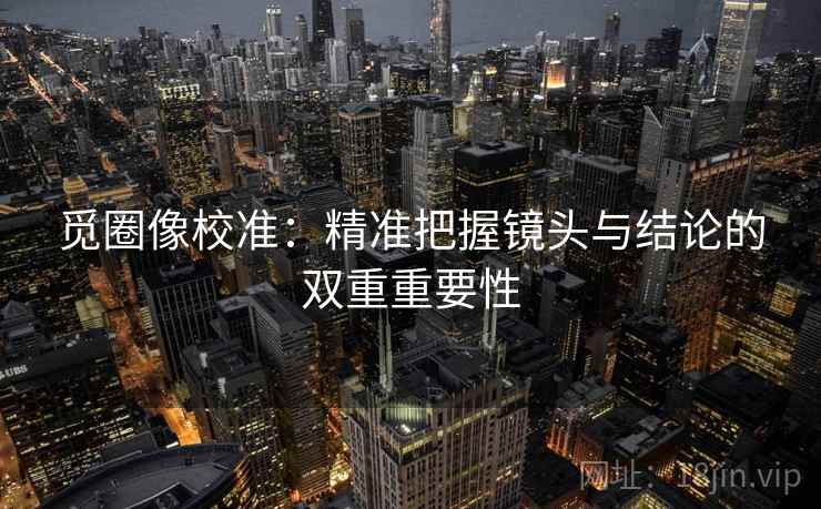 觅圈像校准：精准把握镜头与结论的双重重要性