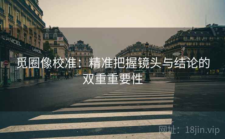 觅圈像校准：精准把握镜头与结论的双重重要性