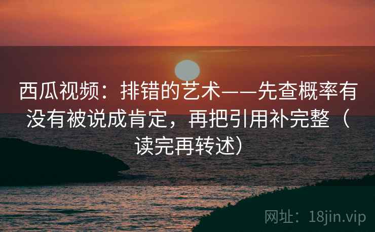 西瓜视频：排错的艺术——先查概率有没有被说成肯定，再把引用补完整（读完再转述）