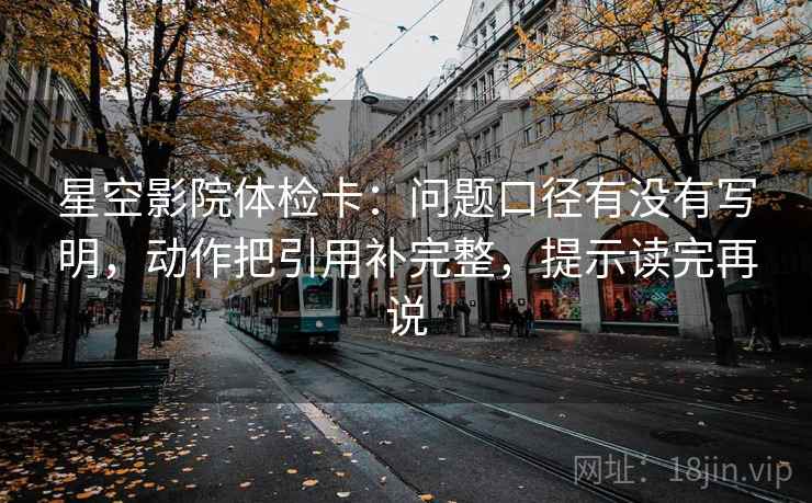 星空影院体检卡：问题口径有没有写明，动作把引用补完整，提示读完再说