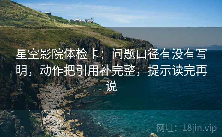 星空影院体检卡：问题口径有没有写明，动作把引用补完整，提示读完再说
