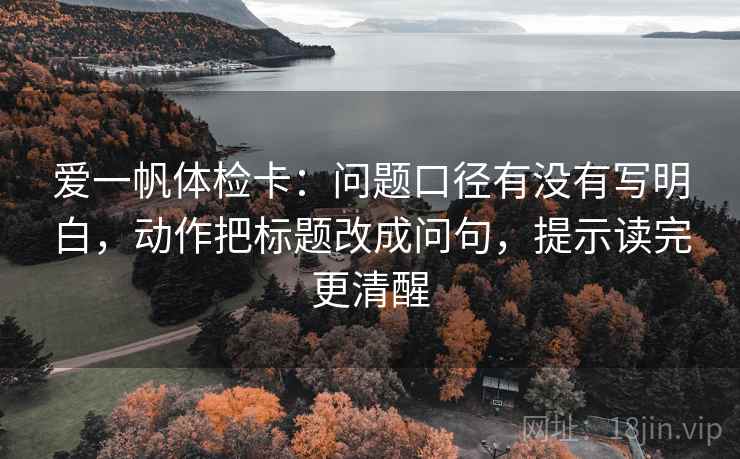 爱一帆体检卡：问题口径有没有写明白，动作把标题改成问句，提示读完更清醒