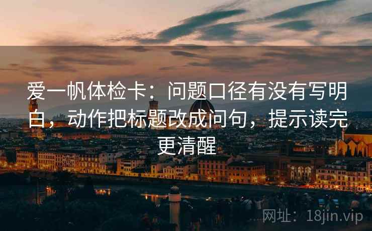 爱一帆体检卡：问题口径有没有写明白，动作把标题改成问句，提示读完更清醒