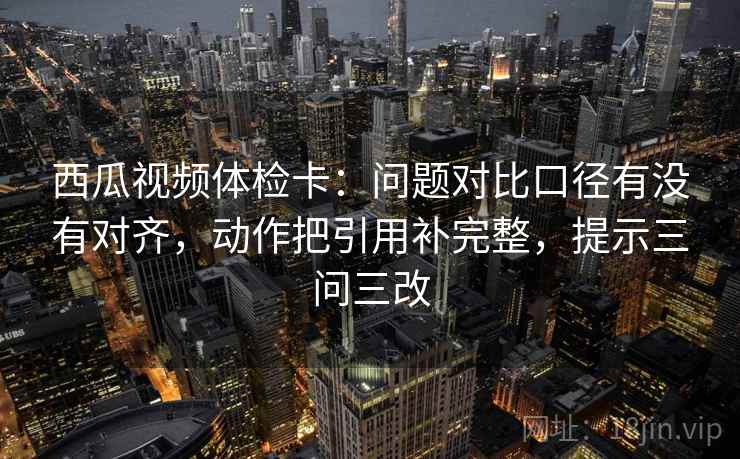 西瓜视频体检卡：问题对比口径有没有对齐，动作把引用补完整，提示三问三改