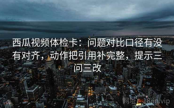 西瓜视频体检卡：问题对比口径有没有对齐，动作把引用补完整，提示三问三改