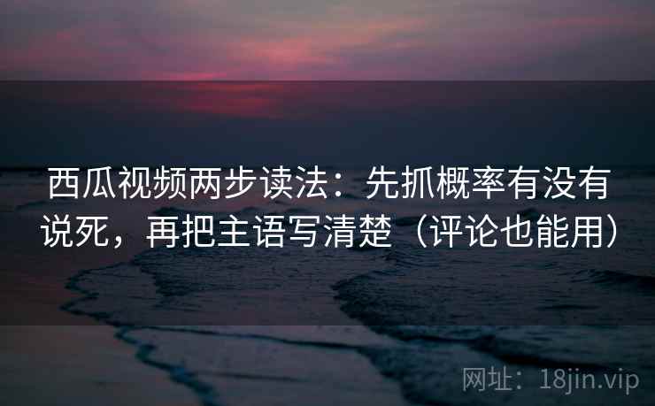 西瓜视频两步读法：先抓概率有没有说死，再把主语写清楚（评论也能用）