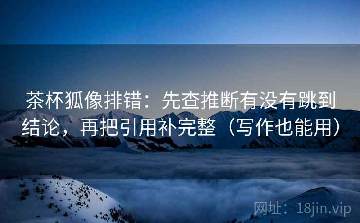 茶杯狐像排错：先查推断有没有跳到结论，再把引用补完整（写作也能用）