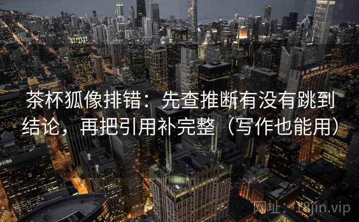 茶杯狐像排错：先查推断有没有跳到结论，再把引用补完整（写作也能用）