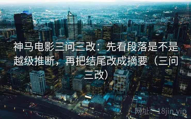 神马电影三问三改：先看段落是不是越级推断，再把结尾改成摘要（三问三改）