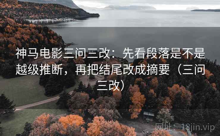 神马电影三问三改：先看段落是不是越级推断，再把结尾改成摘要（三问三改）