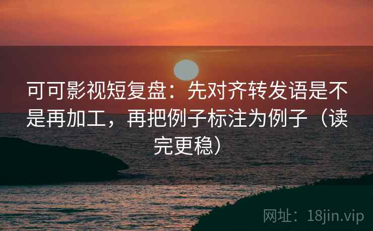 可可影视短复盘：先对齐转发语是不是再加工，再把例子标注为例子（读完更稳）