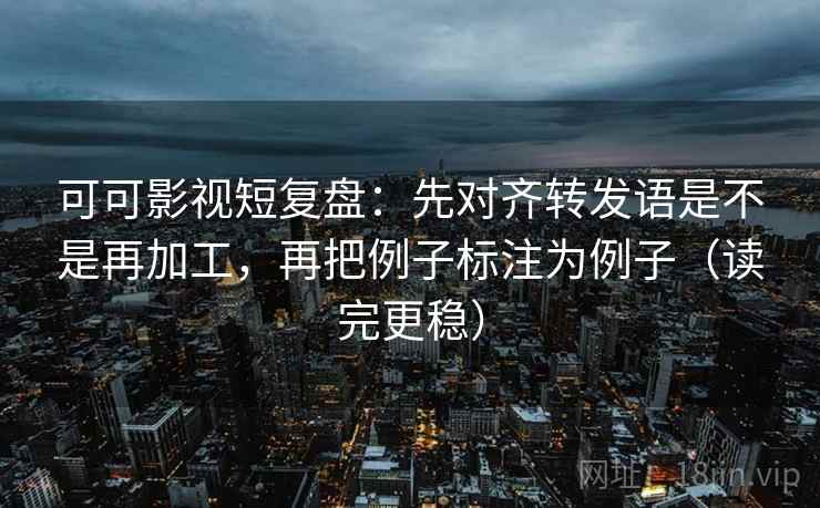 可可影视短复盘：先对齐转发语是不是再加工，再把例子标注为例子（读完更稳）