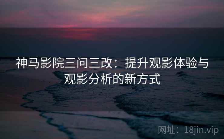 神马影院三问三改：提升观影体验与观影分析的新方式