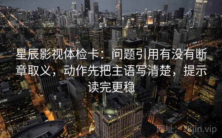 星辰影视体检卡：问题引用有没有断章取义，动作先把主语写清楚，提示读完更稳