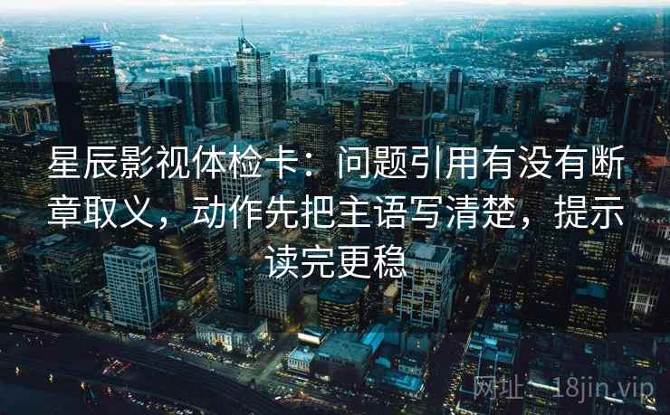 星辰影视体检卡：问题引用有没有断章取义，动作先把主语写清楚，提示读完更稳