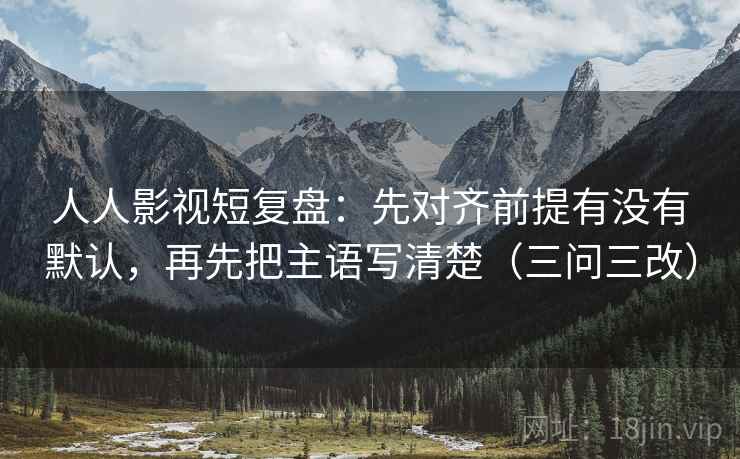 人人影视短复盘：先对齐前提有没有默认，再先把主语写清楚（三问三改）